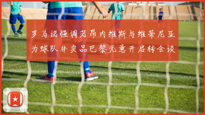 罗马诺强调若昂内维斯与维蒂尼亚为球队非卖品巴黎无意开启转会谈判
