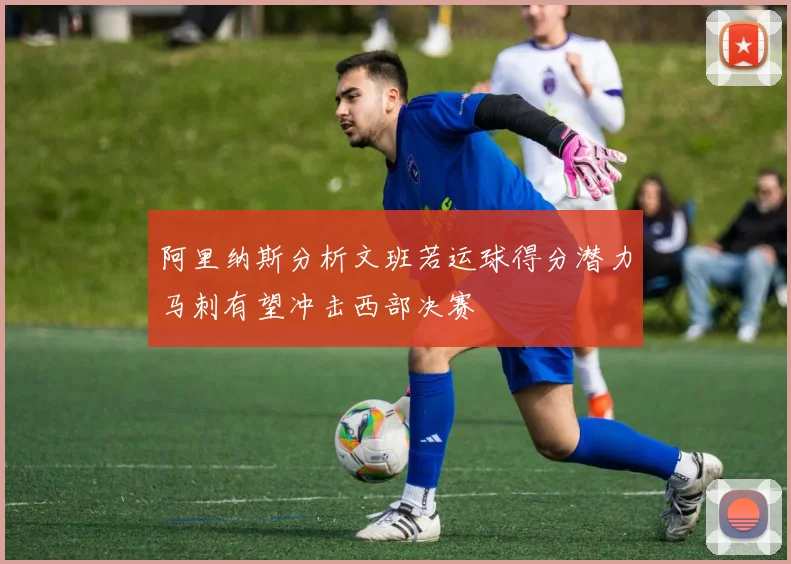 阿里纳斯分析文班若运球得分潜力马刺有望冲击西部决赛