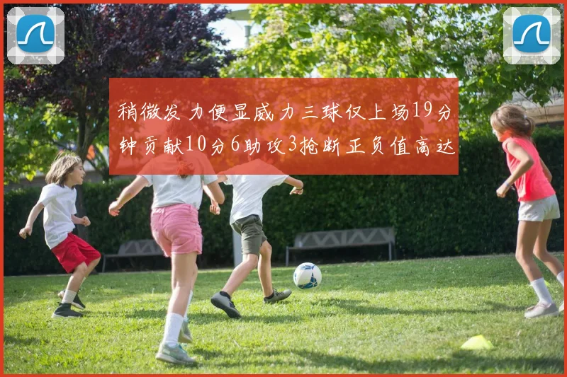 稍微发力便显威力三球仅上场19分钟贡献10分6助攻3抢断正负值高达22