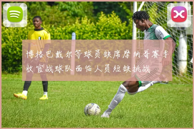 博格巴戴尔等球员缺席摩纳哥赛季收官战球队面临人员短缺挑战