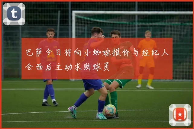 巴萨今日将向小蜘蛛报价与经纪人会面后主动求购球员