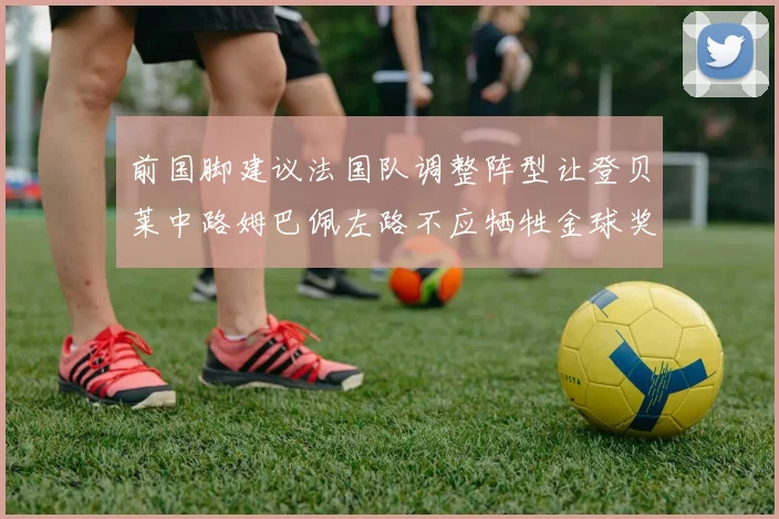 前国脚建议法国队调整阵型让登贝莱中路姆巴佩左路不应牺牲金球奖得主