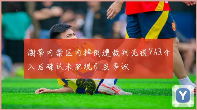 谢蒂内禁区内摔倒遭裁判无视VAR介入后确认未犯规引发争议
