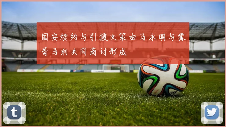 国安续约与引援决策由马永明与蒙哥马利共同商讨形成